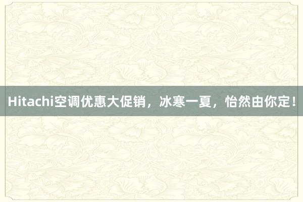 Hitachi空调优惠大促销，冰寒一夏，怡然由你定！