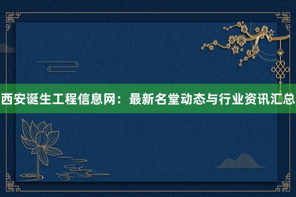 西安诞生工程信息网：最新名堂动态与行业资讯汇总